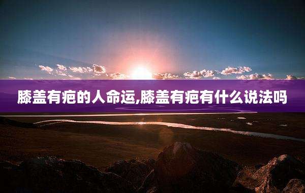 膝盖有疤的人命运,膝盖有疤有什么说法吗