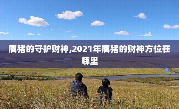 属猪的守护财神,2021年属猪的财神方位在哪里