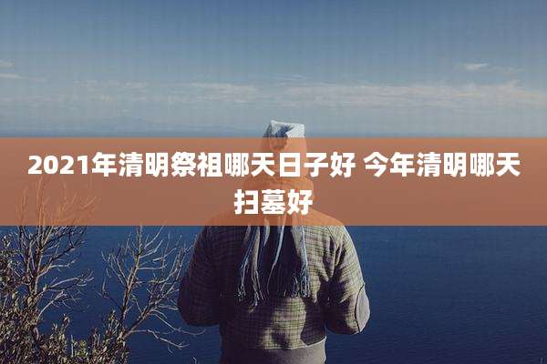 2021年清明祭祖哪天日子好 今年清明哪天扫墓好