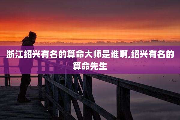 浙江绍兴有名的算命大师是谁啊,绍兴有名的算命先生