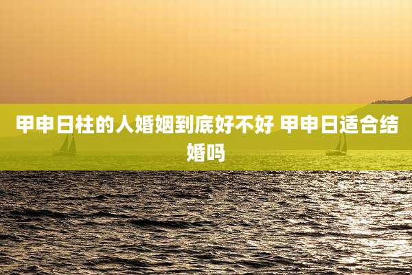 甲申日柱的人婚姻到底好不好 甲申日适合结婚吗