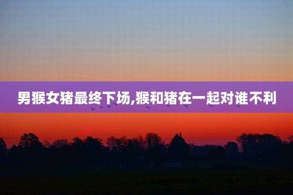 男猴女猪最终下场,猴和猪在一起对谁不利