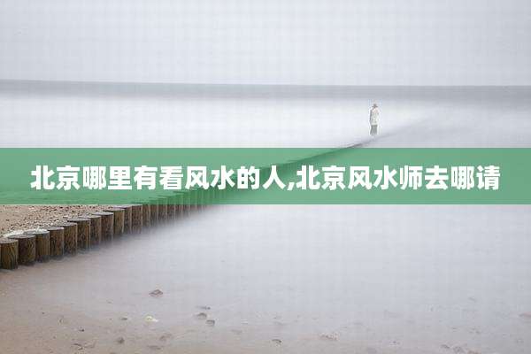 北京哪里有看风水的人,北京风水师去哪请