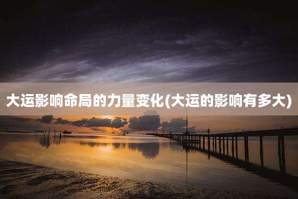 大运影响命局的力量变化(大运的影响有多大)