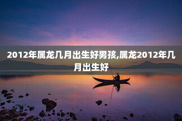 2012年属龙几月出生好男孩,属龙2012年几月出生好