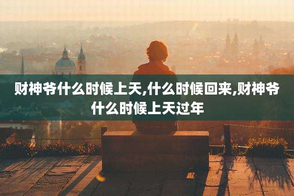 财神爷什么时候上天,什么时候回来,财神爷什么时候上天过年