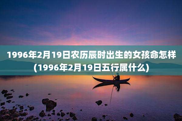 1996年2月19日农历辰时出生的女孩命怎样(1996年2月19日五行属什么)