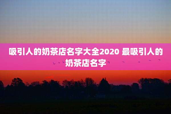 吸引人的奶茶店名字大全2020 最吸引人的奶茶店名字