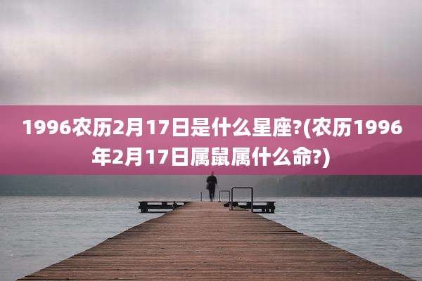 1996农历2月17日是什么星座?(农历1996年2月17日属鼠属什么命?)