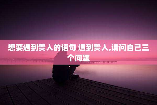 想要遇到贵人的语句 遇到贵人,请问自己三个问题