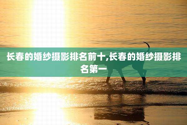 长春的婚纱摄影排名前十,长春的婚纱摄影排名第一