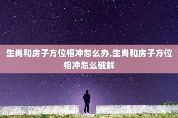 生肖和房子方位相冲怎么办,生肖和房子方位相冲怎么破解