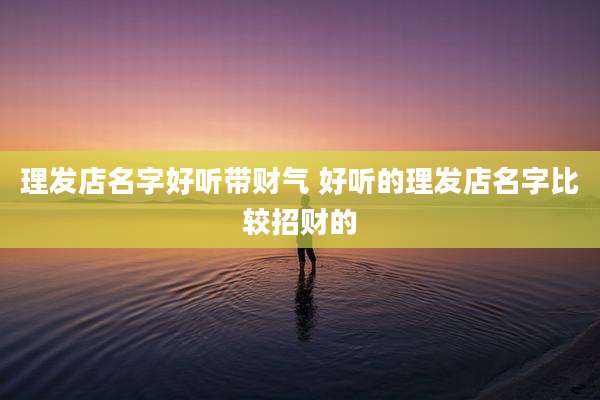 理发店名字好听带财气 好听的理发店名字比较招财的