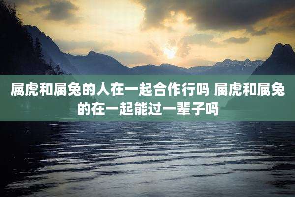 属虎和属兔的人在一起合作行吗 属虎和属兔的在一起能过一辈子吗