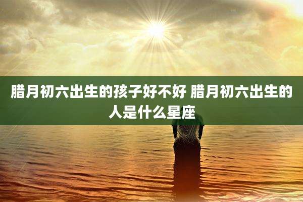 腊月初六出生的孩子好不好 腊月初六出生的人是什么星座