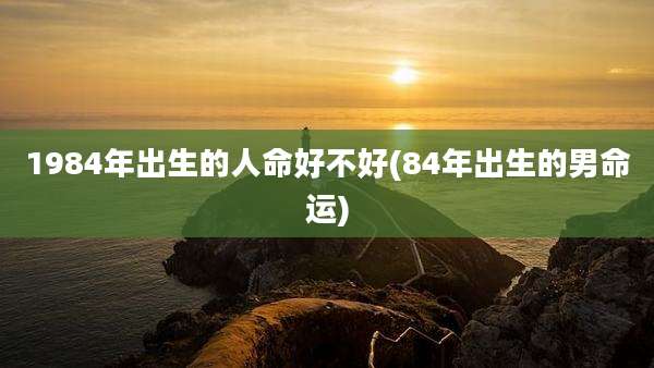 1984年出生的人命好不好(84年出生的男命运)