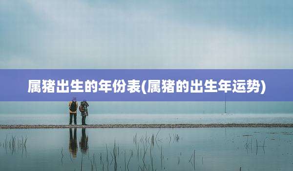 属猪出生的年份表(属猪的出生年运势)