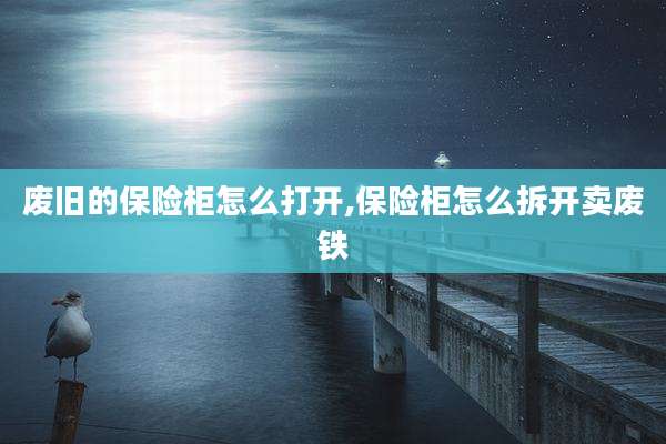 废旧的保险柜怎么打开,保险柜怎么拆开卖废铁