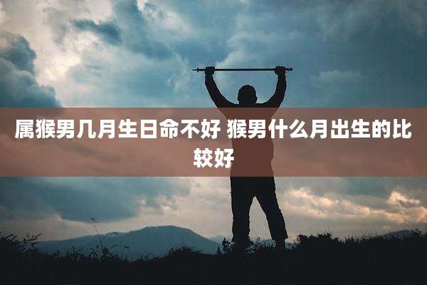 属猴男几月生日命不好 猴男什么月出生的比较好