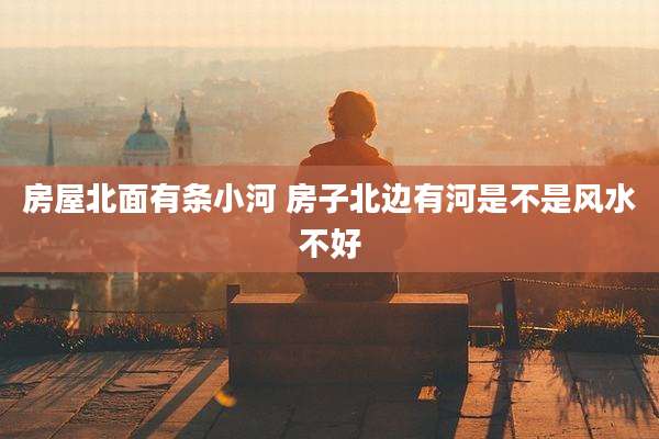 房屋北面有条小河 房子北边有河是不是风水不好