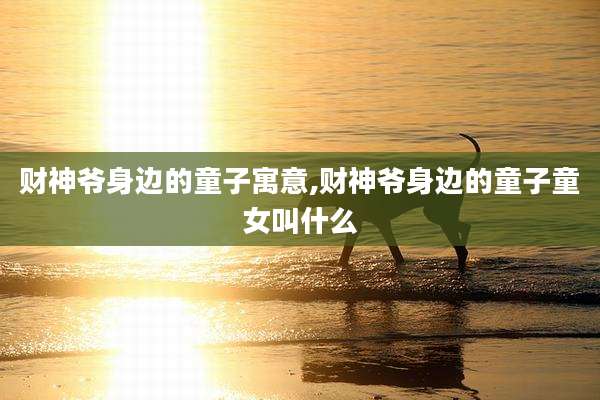 财神爷身边的童子寓意,财神爷身边的童子童女叫什么