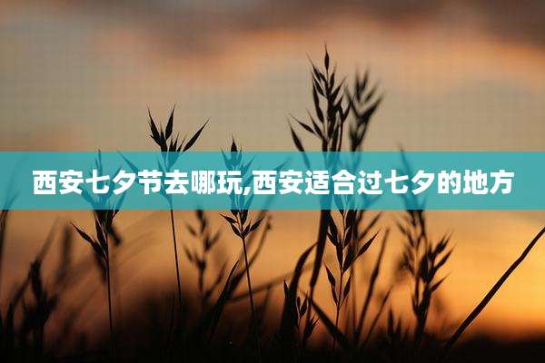 西安七夕节去哪玩,西安适合过七夕的地方