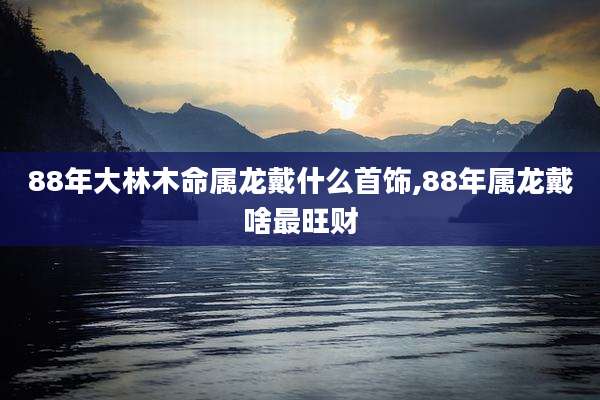 88年大林木命属龙戴什么首饰,88年属龙戴啥最旺财