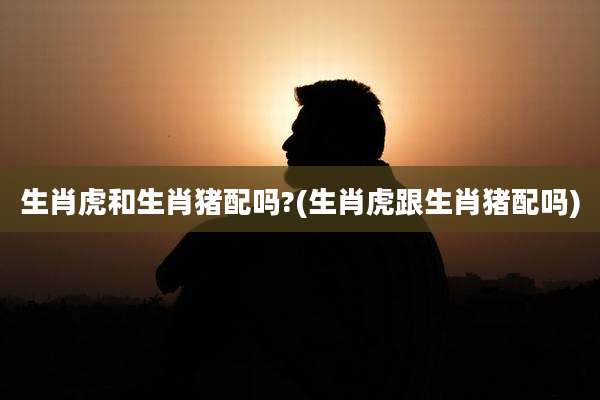 生肖虎和生肖猪配吗?(生肖虎跟生肖猪配吗)