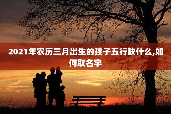 2021年农历三月出生的孩子五行缺什么,如何取名字
