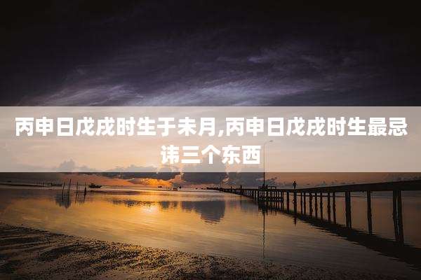 丙申日戊戌时生于未月,丙申日戊戌时生最忌讳三个东西