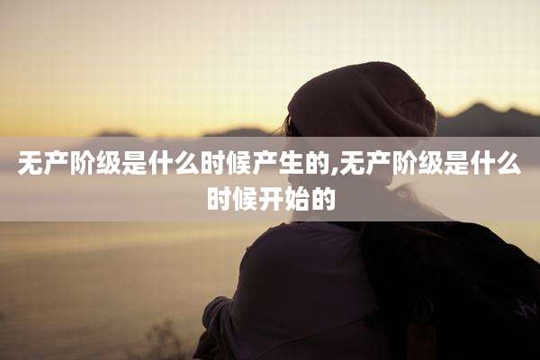 无产阶级是什么时候产生的,无产阶级是什么时候开始的