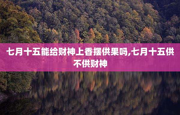 七月十五能给财神上香摆供果吗,七月十五供不供财神