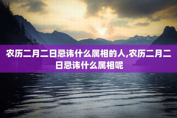 农历二月二日忌讳什么属相的人,农历二月二日忌讳什么属相呢