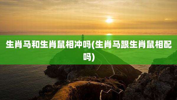 生肖马和生肖鼠相冲吗(生肖马跟生肖鼠相配吗)