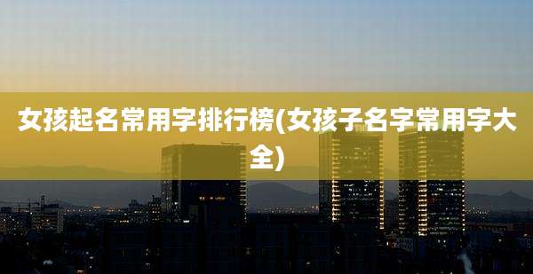 女孩起名常用字排行榜(女孩子名字常用字大全)