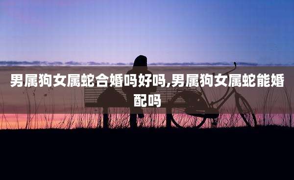 男属狗女属蛇合婚吗好吗,男属狗女属蛇能婚配吗