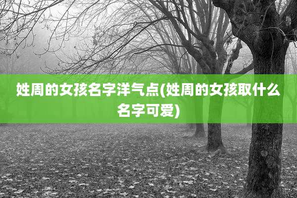 姓周的女孩名字洋气点(姓周的女孩取什么名字可爱)