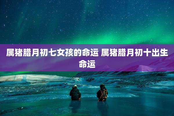 属猪腊月初七女孩的命运 属猪腊月初十出生命运