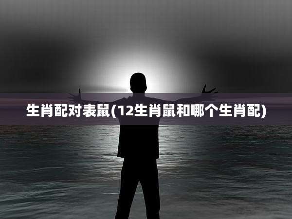 生肖配对表鼠(12生肖鼠和哪个生肖配)