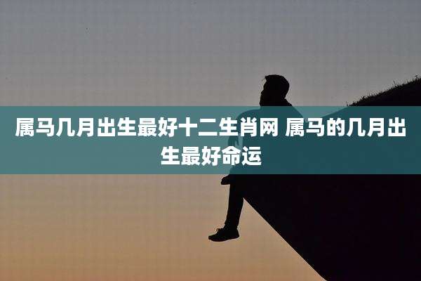 属马几月出生最好十二生肖网 属马的几月出生最好命运