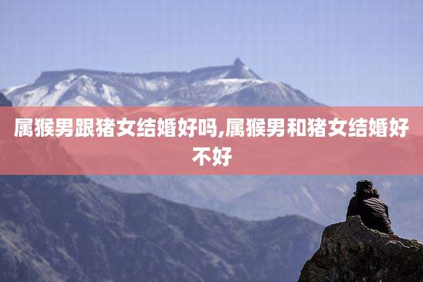 属猴男跟猪女结婚好吗,属猴男和猪女结婚好不好