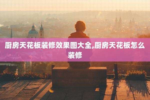 厨房天花板装修效果图大全,厨房天花板怎么装修