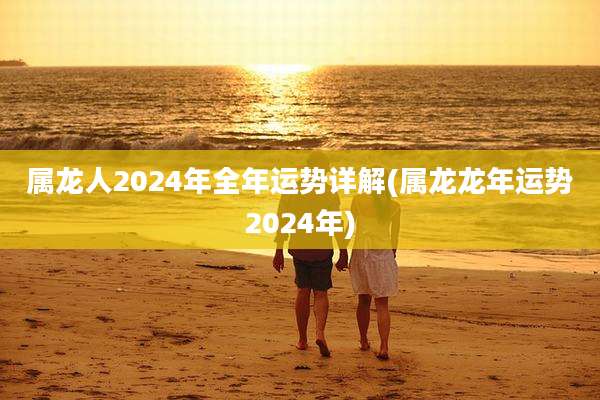 属龙人2024年全年运势详解(属龙龙年运势2024年)