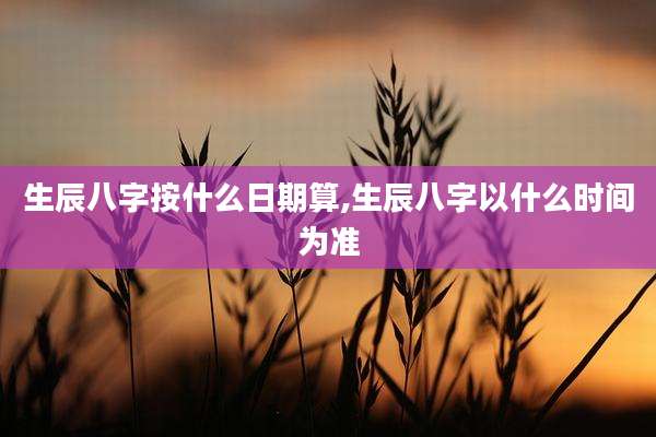 生辰八字按什么日期算,生辰八字以什么时间为准