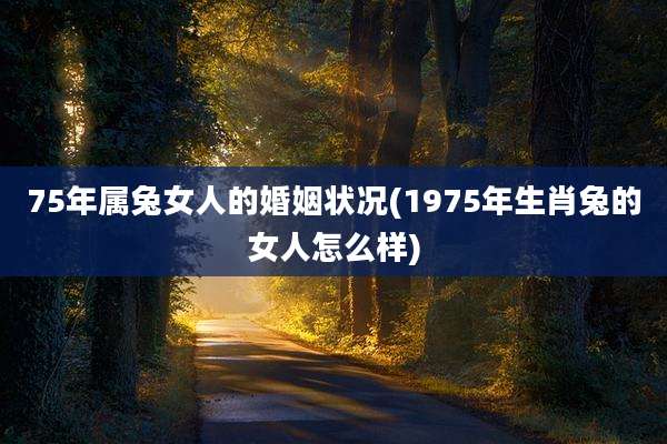 75年属兔女人的婚姻状况(1975年生肖兔的女人怎么样)