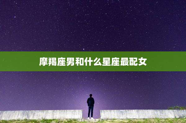 摩羯座男和什么星座最配女