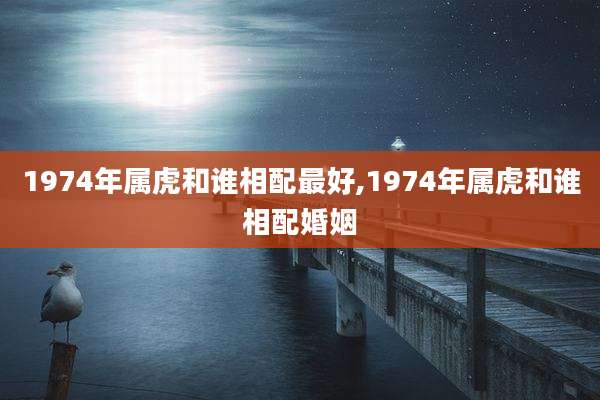 1974年属虎和谁相配最好,1974年属虎和谁相配婚姻