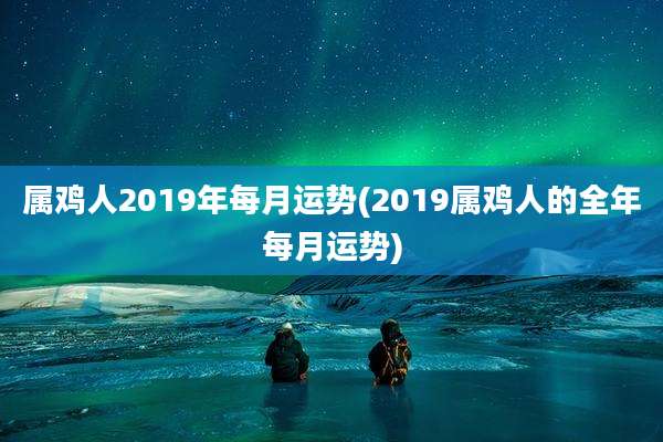 属鸡人2019年每月运势(2019属鸡人的全年每月运势)