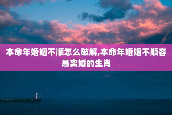 本命年婚姻不顺怎么破解,本命年婚姻不顺容易离婚的生肖