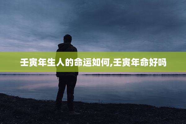 壬寅年生人的命运如何,壬寅年命好吗